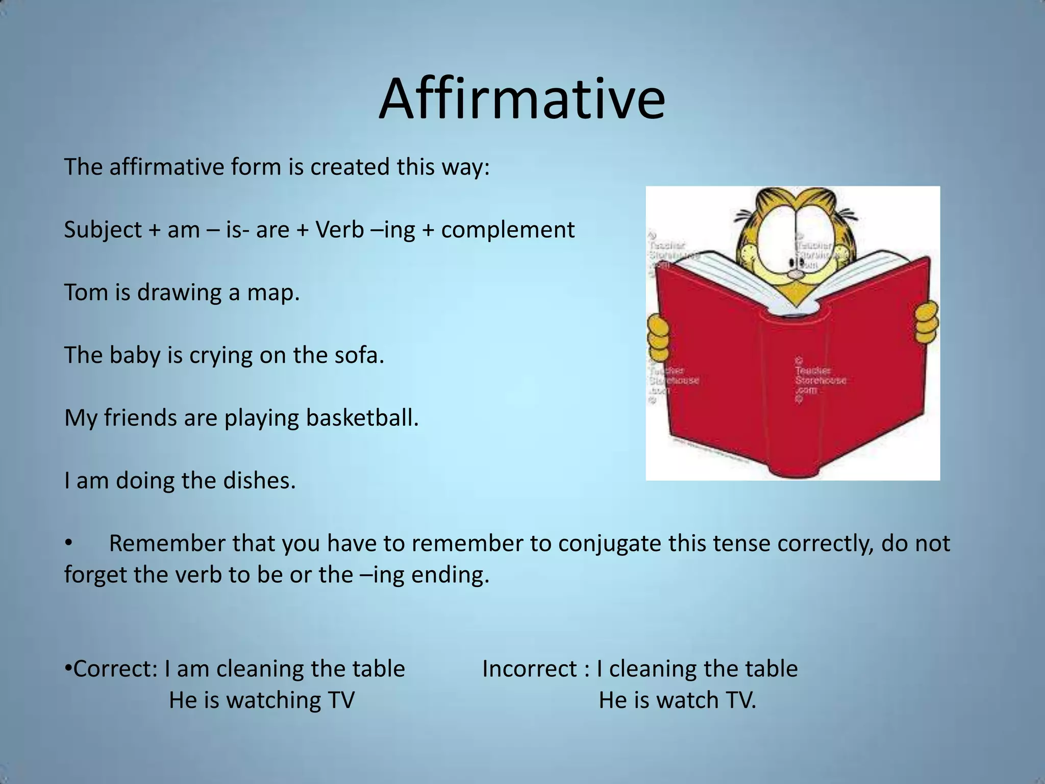 Affirmative
The affirmative form is created this way:

Subject + am – is- are + Verb –ing + complement

Tom is drawing a map.

The baby is crying on the sofa.

My friends are playing basketball.

I am doing the dishes.

• Remember that you have to remember to conjugate this tense correctly, do not
forget the verb to be or the –ing ending.


•Correct: I am cleaning the table       Incorrect : I cleaning the table
           He is watching TV                        He is watch TV.
 