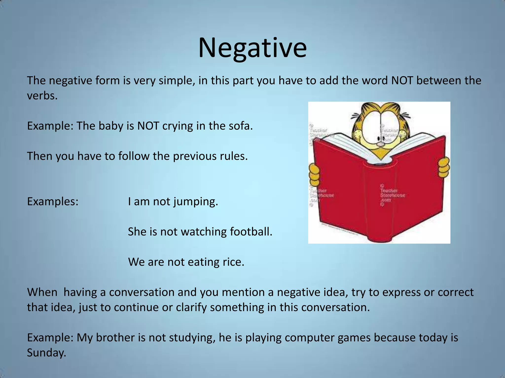 Negative
The negative form is very simple, in this part you have to add the word NOT between the
verbs.

Example: The baby is NOT crying in the sofa.

Then you have to follow the previous rules.


Examples:          I am not jumping.

                   She is not watching football.

                   We are not eating rice.

When having a conversation and you mention a negative idea, try to express or correct
that idea, just to continue or clarify something in this conversation.

Example: My brother is not studying, he is playing computer games because today is
Sunday.
 