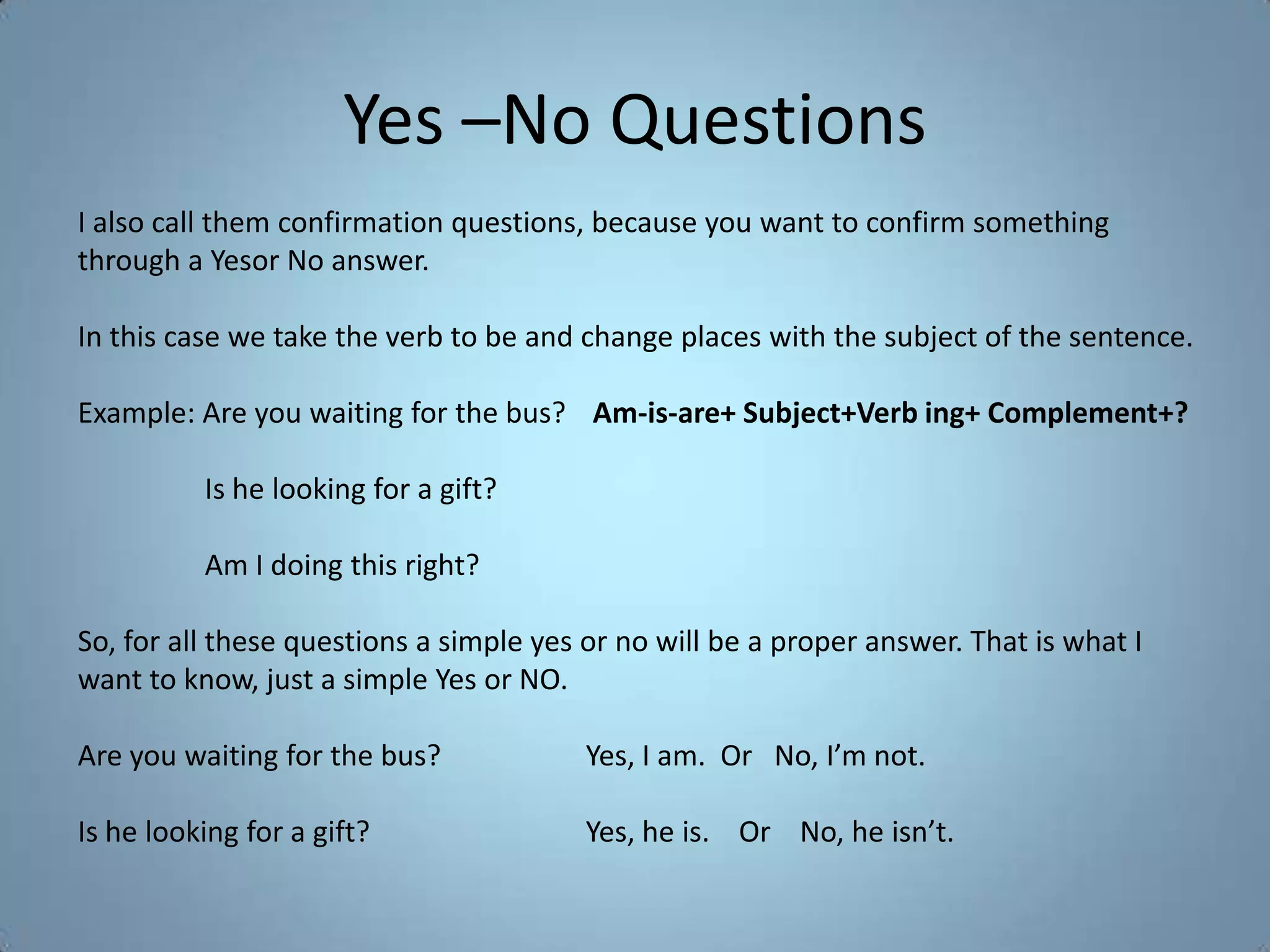 Yes –No Questions
I also call them confirmation questions, because you want to confirm something
through a Yesor No answer.

In this case we take the verb to be and change places with the subject of the sentence.

Example: Are you waiting for the bus? Am-is-are+ Subject+Verb ing+ Complement+?

          Is he looking for a gift?

          Am I doing this right?

So, for all these questions a simple yes or no will be a proper answer. That is what I
want to know, just a simple Yes or NO.

Are you waiting for the bus?             Yes, I am. Or No, I’m not.

Is he looking for a gift?                Yes, he is. Or No, he isn’t.
 