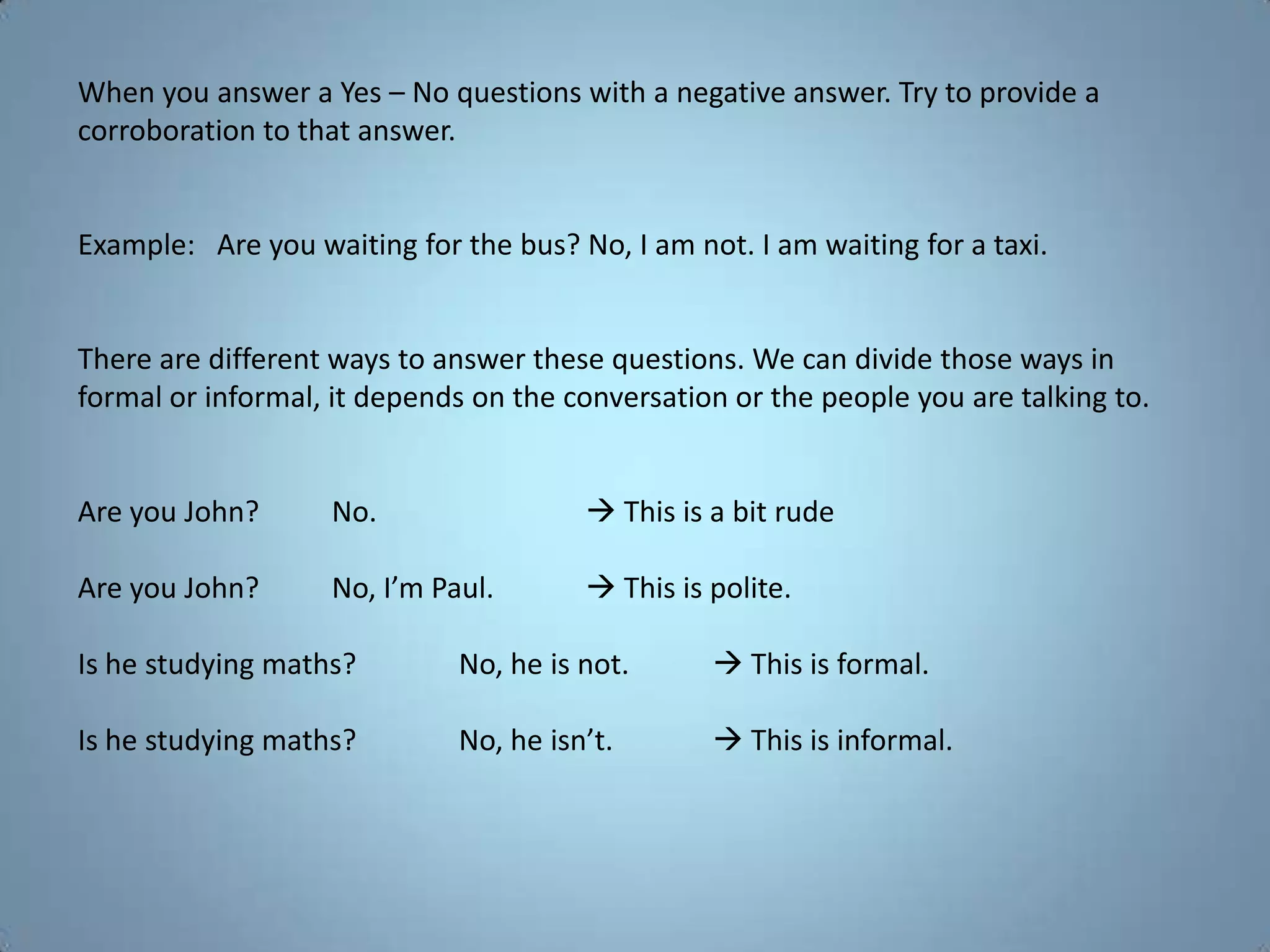 When you answer a Yes – No questions with a negative answer. Try to provide a
corroboration to that answer.


Example: Are you waiting for the bus? No, I am not. I am waiting for a taxi.


There are different ways to answer these questions. We can divide those ways in
formal or informal, it depends on the conversation or the people you are talking to.


Are you John?      No.                  This is a bit rude

Are you John?      No, I’m Paul.        This is polite.

Is he studying maths?        No, he is not.       This is formal.

Is he studying maths?        No, he isn’t.        This is informal.
 