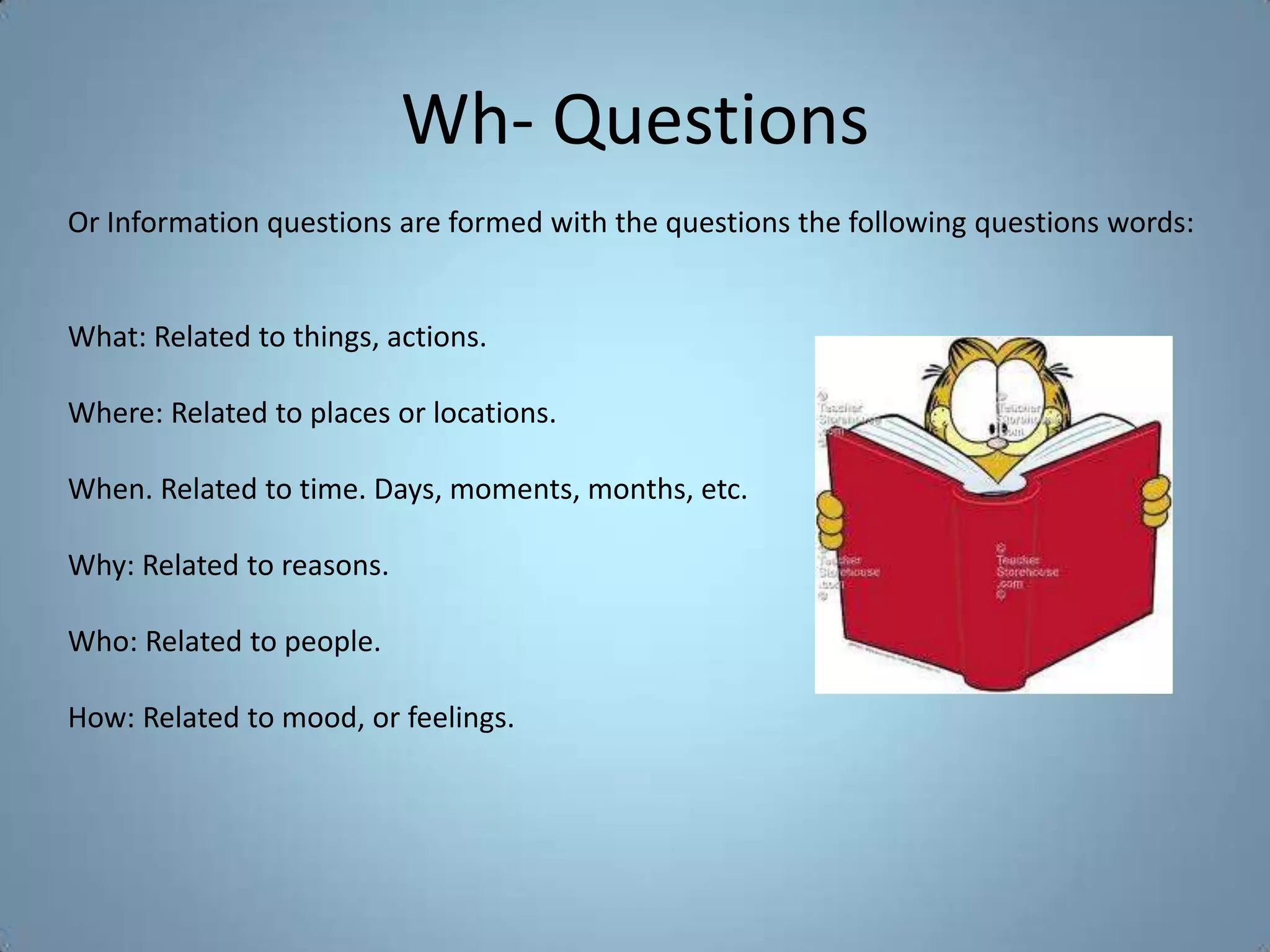 Wh- Questions
Or Information questions are formed with the questions the following questions words:


What: Related to things, actions.

Where: Related to places or locations.

When. Related to time. Days, moments, months, etc.

Why: Related to reasons.

Who: Related to people.

How: Related to mood, or feelings.
 