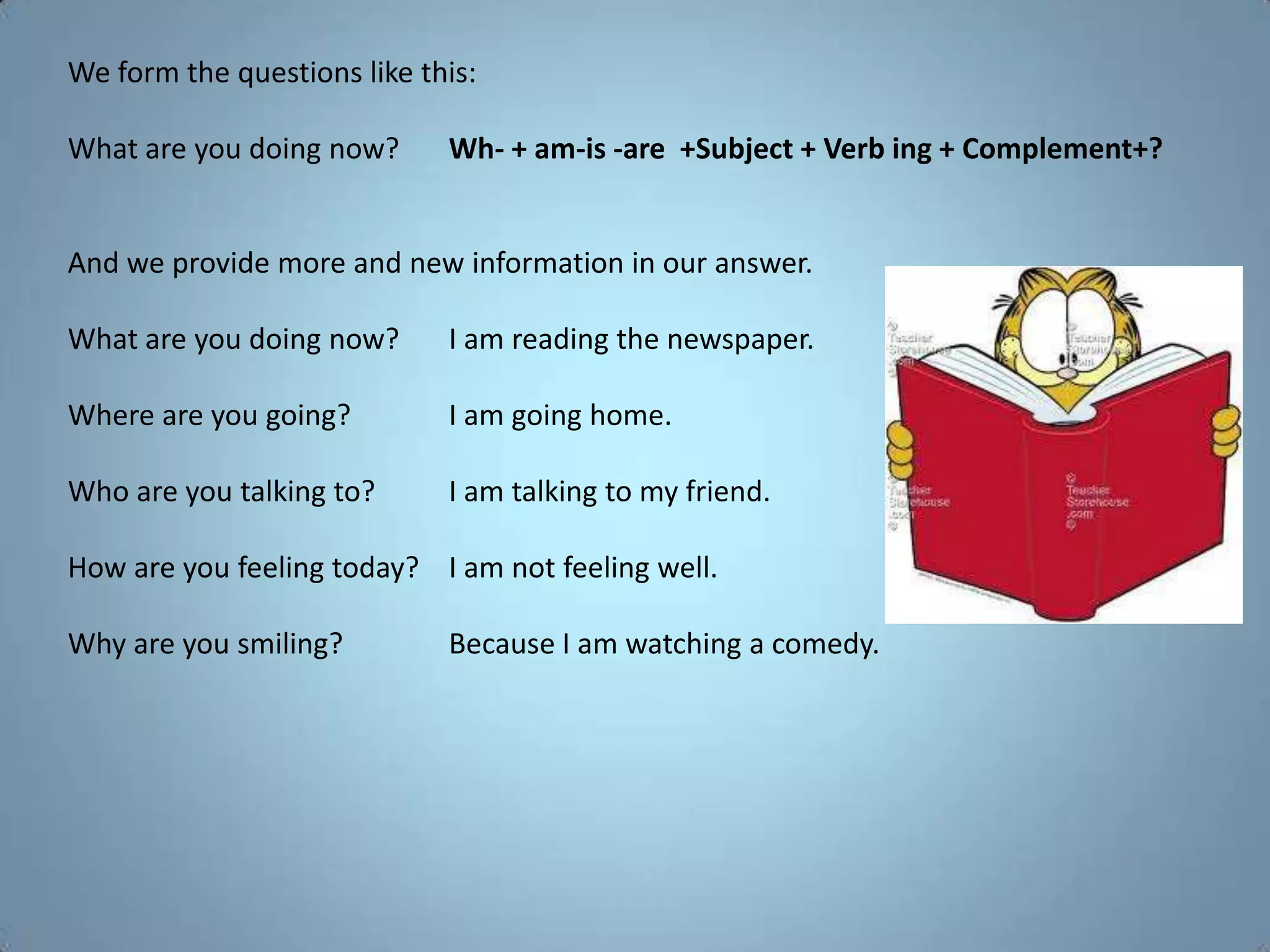 We form the questions like this:

What are you doing now?      Wh- + am-is -are +Subject + Verb ing + Complement+?


And we provide more and new information in our answer.

What are you doing now?      I am reading the newspaper.

Where are you going?         I am going home.

Who are you talking to?      I am talking to my friend.

How are you feeling today? I am not feeling well.

Why are you smiling?         Because I am watching a comedy.
 