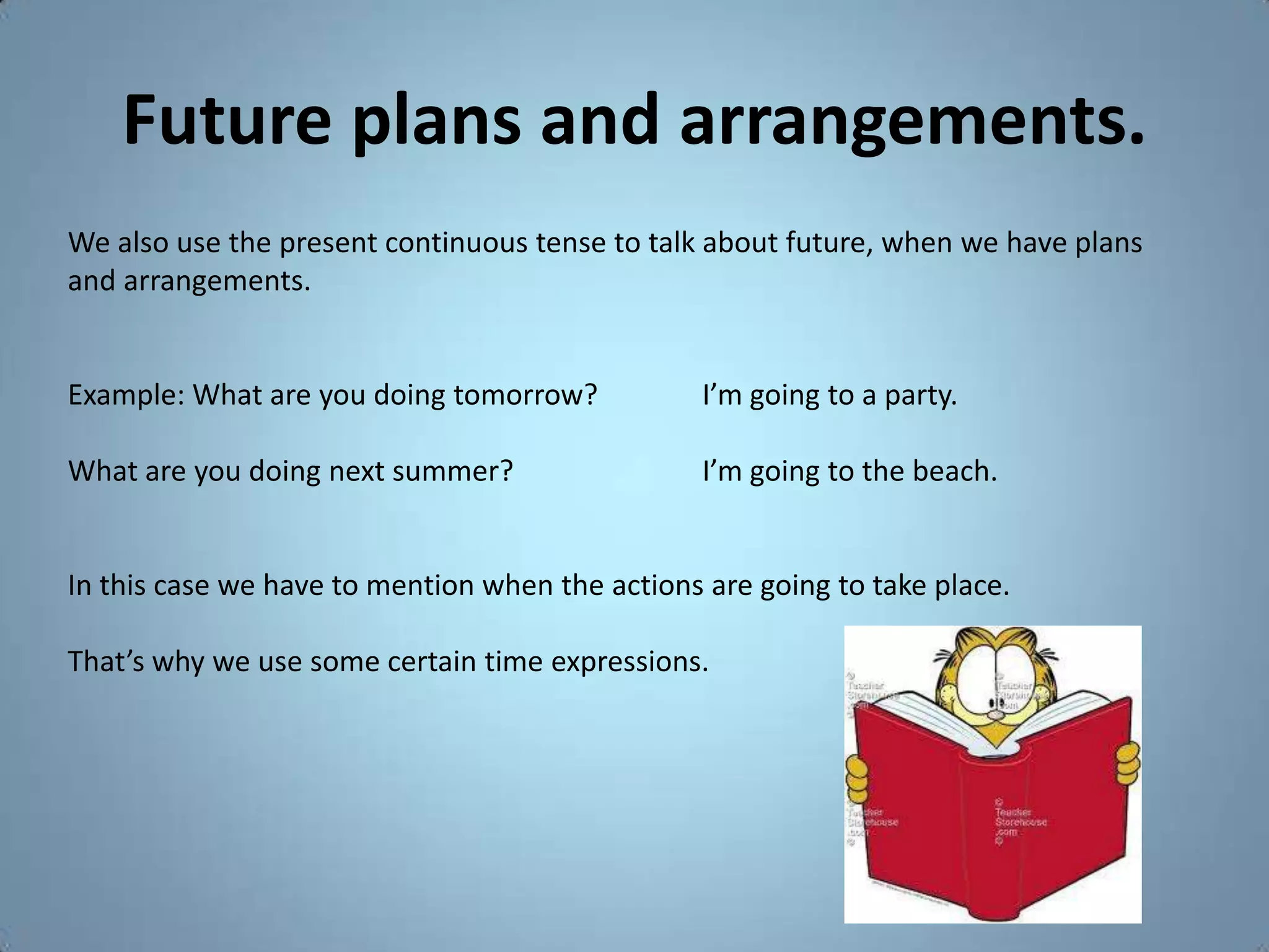 Future plans and arrangements.
We also use the present continuous tense to talk about future, when we have plans
and arrangements.


Example: What are you doing tomorrow?            I’m going to a party.

What are you doing next summer?                  I’m going to the beach.


In this case we have to mention when the actions are going to take place.

That’s why we use some certain time expressions.
 