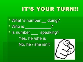 IT’S YOUR TURN!!IT’S YOUR TURN!!
What ‘s number __ doing?What ‘s number __ doing?
Who is ___________?Who is ___________?
Is number ___ speaking?Is number ___ speaking?
Yes, he /she isYes, he /she is
No, he / she isn’tNo, he / she isn’t