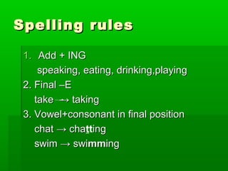 Spelling rulesSpelling rules
1.1. Add + INGAdd + ING
speaking, eating, drinking,playingspeaking, eating, drinking,playing
2. Final –E2. Final –E
take → takingtake → taking
3. Vowel+consonant in final position3. Vowel+consonant in final position
chat → chachat → chattinging
swim → swiswim → swimmmminging
