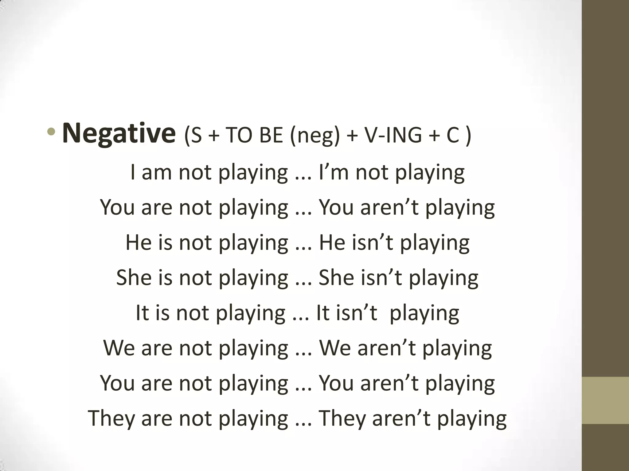 • Negative (S + TO BE (neg) + V-ING + C )
        I am not playing ... I’m not playing
     You are not playing ... You aren’t playing
       He is not playing ... He isn’t playing
      She is not playing ... She isn’t playing
         It is not playing ... It isn’t playing
     We are not playing ... We aren’t playing
     You are not playing ... You aren’t playing
    They are not playing ... They aren’t playing
 