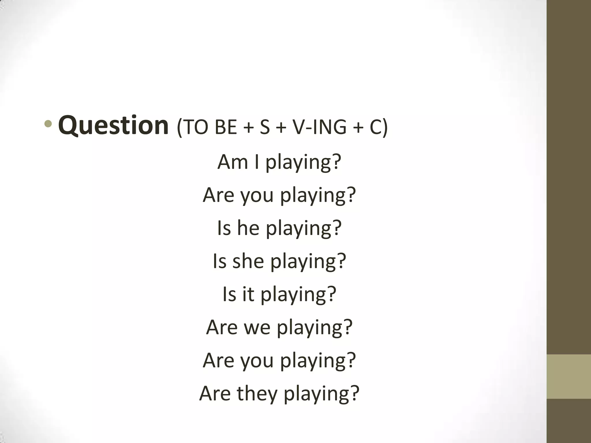 • Question (TO BE + S + V-ING + C)
                 Am I playing?
               Are you playing?
                 Is he playing?
                Is she playing?
                  Is it playing?
                Are we playing?
               Are you playing?
               Are they playing?
 