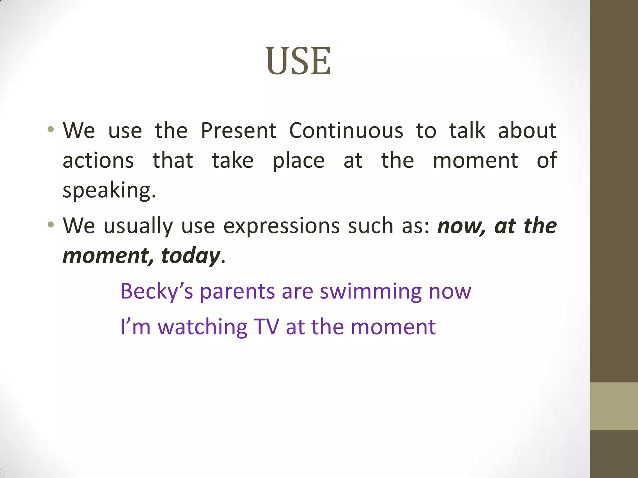 USE
• We use the Present Continuous to talk about
  actions that take place at the moment of
  speaking.
• We usually use expressions such as: now, at the
  moment, today.
        Becky’s parents are swimming now
        I’m watching TV at the moment
 
