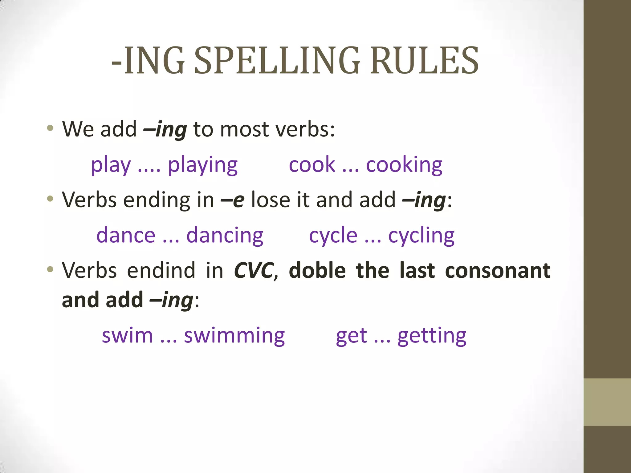 -ING SPELLING RULES
• We add –ing to most verbs:
    play .... playing    cook ... cooking
• Verbs ending in –e lose it and add –ing:
     dance ... dancing      cycle ... cycling
• Verbs endind in CVC, doble the last consonant
  and add –ing:
      swim ... swimming        get ... getting
 