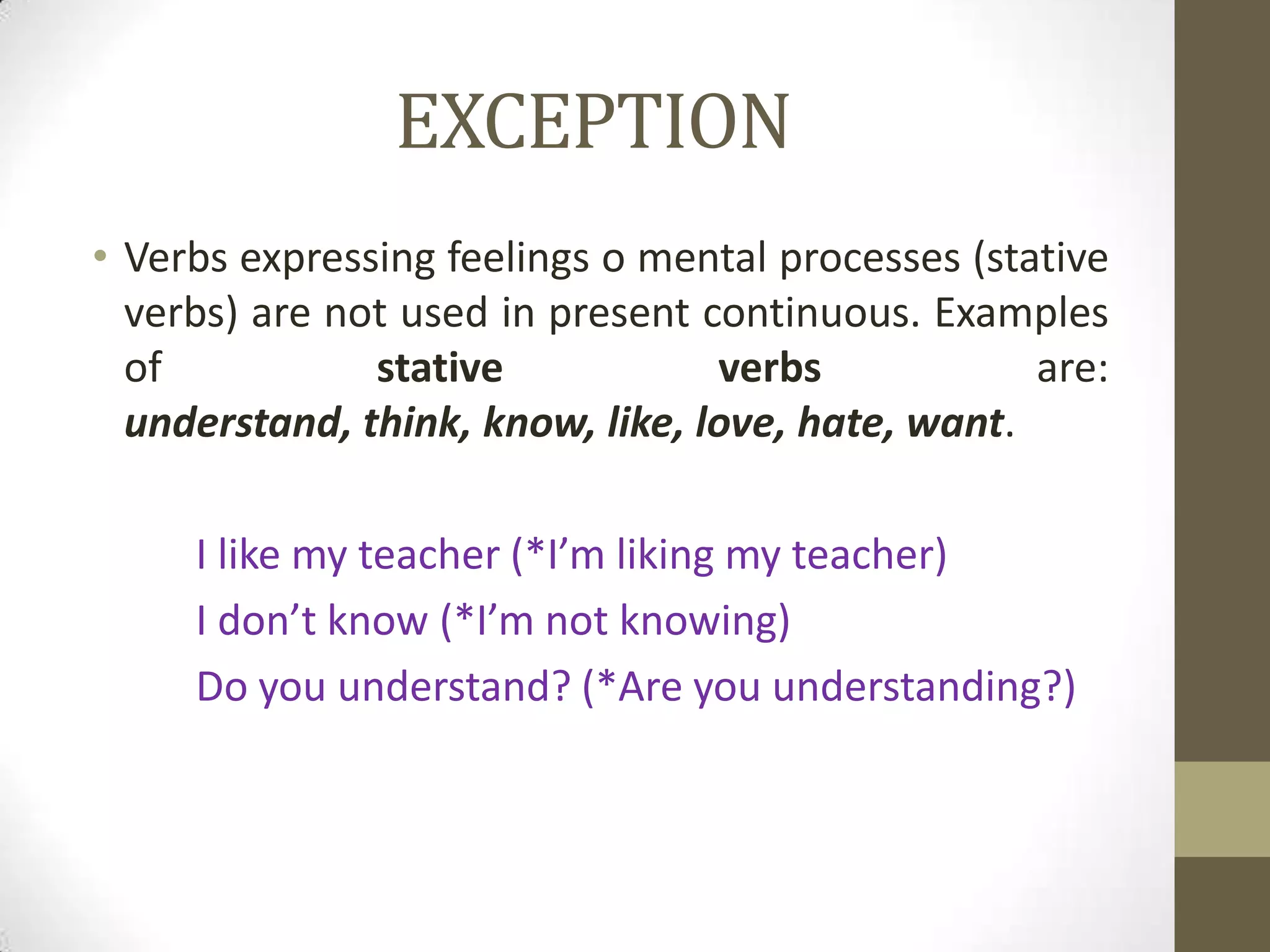 EXCEPTION
• Verbs expressing feelings o mental processes (stative
  verbs) are not used in present continuous. Examples
  of           stative            verbs            are:
  understand, think, know, like, love, hate, want.

     I like my teacher (*I’m liking my teacher)
     I don’t know (*I’m not knowing)
     Do you understand? (*Are you understanding?)
 
