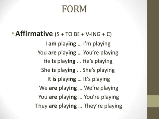 FORM

• Affirmative (S + TO BE + V-ING + C)
            I am playing ... I’m playing
         You are playing ... You’re playing
           He is playing ... He’s playing
          She is playing ... She’s playing
             It is playing ... It’s playing
          We are playing ... We’re playing
         You are playing ... You’re playing
        They are playing ... They’re playing
 