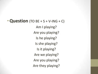 • Question (TO BE + S + V-ING + C)
                 Am I playing?
               Are you playing?
                 Is he playing?
                Is she playing?
                  Is it playing?
                Are we playing?
               Are you playing?
               Are they playing?
 