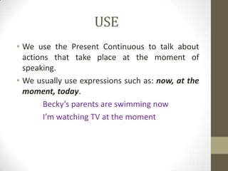 USE
• We use the Present Continuous to talk about
  actions that take place at the moment of
  speaking.
• We usually use expressions such as: now, at the
  moment, today.
        Becky’s parents are swimming now
        I’m watching TV at the moment
 