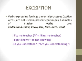 EXCEPTION
• Verbs expressing feelings o mental processes (stative
  verbs) are not used in present continuous. Examples
  of           stative            verbs            are:
  understand, think, know, like, love, hate, want.

     I like my teacher (*I’m liking my teacher)
     I don’t know (*I’m not knowing)
     Do you understand? (*Are you understanding?)
 