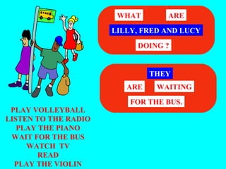 WHAT       ARE

                      LILLY, FRED AND LUCY

                           DOING ?


                               THEY
                         ARE    WAITING

                          FOR THE BUS.
 PLAY VOLLEYBALL
LISTEN TO THE RADIO
   PLAY THE PIANO
 WAIT FOR THE BUS
     WATCH TV
        READ
  PLAY THE VIOLIN
 