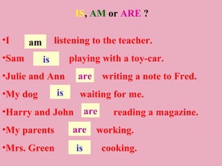 IS, AM or ARE ?

•I     am        listening to the teacher.
•Sam        is        playing with a toy-car.
•Julie and Ann          are    writing a note to Fred.
•My dog          is     waiting for me.
•Harry and John are              reading a magazine.
•My parents           are     working.
•Mrs. Green            is      cooking.
 