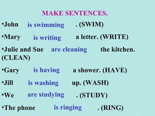 MAKE SENTENCES.
•John   is swimming      . (SWIM)
•Mary     is writing     a letter. (WRITE)
•Julie and Sue   are cleaning   the kitchen.
(CLEAN)
•Gary     is having     a shower. (HAVE)
•Jill   is washing     up. (WASH)
•We     are studying     . (STUDY)
•The phone       is ringing     . (RING)
 