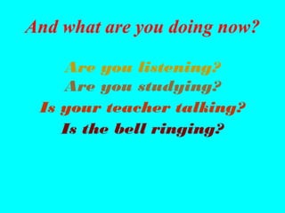 And what are you doing now?

    Are you listening?
    Are you studying?
 Is your teacher talking?
    Is the bell ringing?
 
