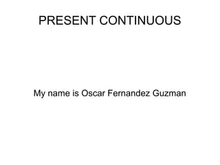PRESENT CONTINUOUS
My name is Oscar Fernandez Guzman
 
