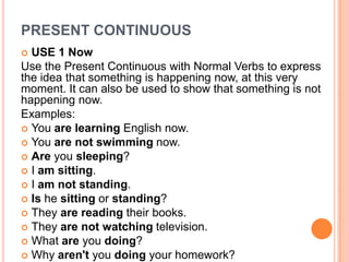 PRESENT CONTINUOUS
 USE 1 Now
Use the Present Continuous with Normal Verbs to express
the idea that something is happening now, at this very
moment. It can also be used to show that something is not
happening now.
Examples:
 You are learning English now.
 You are not swimming now.
 Are you sleeping?
 I am sitting.
 I am not standing.
 Is he sitting or standing?
 They are reading their books.
 They are not watching television.
 What are you doing?
 Why aren't you doing your homework?
 