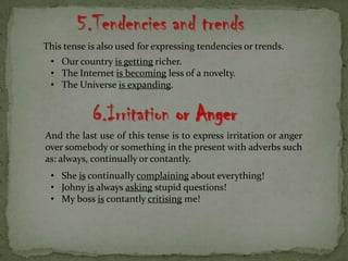 5.Tendencies and trends
This tense is also used for expressing tendencies or trends.
• Our country is getting richer.
• The Internet is becoming less of a novelty.
• The Universe is expanding.
6.Irritation or Anger
And the last use of this tense is to express irritation or anger
over somebody or something in the present with adverbs such
as: always, continually or contantly.
• She is continually complaining about everything!
• Johny is always asking stupid questions!
• My boss is contantly critising me!
 
