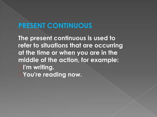 PRESENT CONTINUOUS
The present continuous is used to
refer to situations that are occurring
at the time or when you are in the
middle of the action, for example:
I'm writing.
You're reading now.