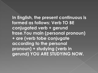 In English, the present continuous is
formed as follows: Verb TO BE
conjugated verb + gerund
frase.You main (personal pronoun)
+ are (verb tobe conjugate
according to the personal
pronoun) + studying (verb in
gerund) YOU ARE STUDYING NOW.