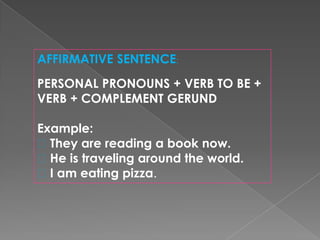 AFFIRMATIVE SENTENCE:
PERSONAL PRONOUNS + VERB TO BE +
VERB + COMPLEMENT GERUND
Example:
They are reading a book now.
He is traveling around the world.
I am eating pizza.