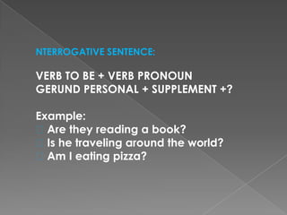 NTERROGATIVE SENTENCE:
VERB TO BE + VERB PRONOUN
GERUND PERSONAL + SUPPLEMENT +?
Example:
Are they reading a book?
Is he traveling around the world?
Am I eating pizza?