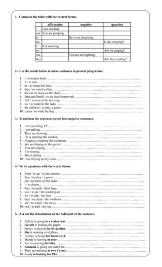 1.- Complete the table with the correct forms.
affirmative negative question
I I am working.
you You are jumping.
he He is not dreaming.
she Is she sleeping?
it It is snowing.
we Are we singing?
you You are not fighting.
they Are they reading?
2.- Use the words below to make sentences in present progressive.
1. I / to read a book ……………………………………………………………………………..
2. it / to rain………………………………………………………………………………………
3. he / to repair his bike …………………………………………………………………………
4. they / to watch a film ………………………………………………………………………….
5. the cat /to sleep on the chair ………………………………………………………………….
6. Jane and Emily / to do their homework ……………………………………………………….
7. Bill / to wait at the bus stop …………………………………………………………………..
8. we / to listen to the radio ………………………………………………………………………
9. the children / to play a game …………………………………………………………………...
10. Laura / to walk the dog ………………………………………………………………………..
3.- Transform the sentences below into negative sentences.
1. I am watching TV……………………………………………………………………………..
2. I am talking. …………………………………………………………………………………..
3. They are drawing. …………………………………………………………………………….
4. He is opening the window. ……………………………………………………………………
5. Angela is cleaning the bathroom. …………………………………………………………….
6. We are helping in the garden. …………………………………………………………………
7. You are singing. ……………………………………………………………………………….
8. It is raining. ……………………………………………………………………………………
9. She is joking. ………………………………………………………………………………….
10. I am tidying up my room. ……………………………………………………………………..
4.- Write questions with the words below.
1. Peter / to go / to the cinema…………………………………………………………………….
2. they / to play / a game ………………………………………………………………………….
3. she / to listen /to the radio ………………………………………………………………………
4. I / to dream ……………………………………………………………………………………..
5. they / to pack / their bags ………………………………………………………………………
6. you / to do / the washing-up ……………………………………………………………………
7. we / to talk / too fast ……………………………………………………………………………
8. they / to clean / the windows ……………………………………………………………………
9. she / to watch / the news ………………………………………………………………………...
10. you / to pull / my leg ……………………………………………………………………………
5.- Ask for the information in the bold part of the sentence.
1. Ashley is going to a restaurant. ……………………………………………………………….
2. Gareth is reading the paper. ……………………………………………………………………
3. Stacey is playing in the garden. ………………………………………………………………..
4. She is wearing a red dress. ………………………………………………………………………
5. Britney is doing her homework. ………………………………………………………………..
6. Mandy is leaving at nine. ……………………………………………………………………….
7. Joe is repairing his bike. …………………………………………………………………………
8. Amanda is going out with Dan. ………………………………………………………………….
9. They are meeting at two o'clock. ………………………………………………………………..
10. Sandy is looking for Phil. ……………………………………………………………………….
 