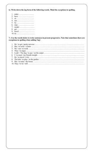 6.- Write down the ing form of the following words. Mind the exceptions in spelling.
1. make ……………………
2. have …………………….
3. sit ……………………….
4. run ………………………
5. lie ……………………….
6. stop ……………………..
7. model ……………………
8. get ……………………….
9. travel …………………….
10. tie ………………………..
7.- Use the words below to write sentences in present progressive. Note that sometimes there are
exceptions in spelling when adding 'ing'.
1. He / to get / pretty nervous …………………………………………………………………….
2. She / to write / a letter ………………………………………………………………………….
3. We / not / to work ………………………………………………………………………………
4. They / to argue ………………………………………………………………………………….
5. Look! / The dog / to pee / on the carpet ………………………………………………………..
6. I / to meet / my friends tonight …………………………………………………………………
7. He / to travel / a lot …………………………………………………………………………….
8. The kids / to play / in the garden ……………………………………………………………….
9. She / to enter / the house ………………………………………………………………………
10. They / to tie / still ……………………………………………………………………………….
 