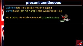present continuous
Gebruik: iets is nu bezig / nu aan de gang
Vorm: to be (am / is / are) + hele werkwoord + ing
He is doing his Math homework at the moment.

 