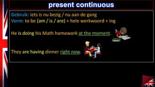 present continuous
Gebruik: iets is nu bezig / nu aan de gang
Vorm: to be (am / is / are) + hele werkwoord + ing
He is doing his Math homework at the moment.

They are having dinner right now.

 