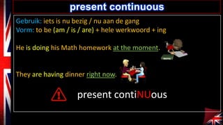 present continuous
Gebruik: iets is nu bezig / nu aan de gang
Vorm: to be (am / is / are) + hele werkwoord + ing
He is doing his Math homework at the moment.

They are having dinner right now.

present contiNUous

 