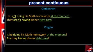 present continuous
Ontkennen:
He isn’t doing his Math homework at the moment.
They aren’t having dinner right now.
Vragen:

Is he doing his Math homework at the moment?
Are they having dinner right now?

 