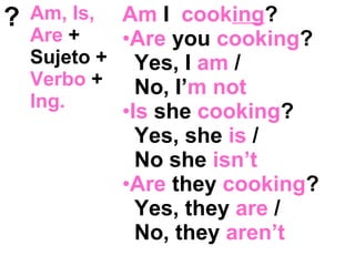 ? Am, Is,
Are +
Sujeto +
Verbo +
Ing.
Am I cooking?
•Are you cooking?
Yes, I am /
No, I’m not
•Is she cooking?
Yes, she is /
No she isn’t
•Are they cooking?
Yes, they are /
No, they aren’t
 
