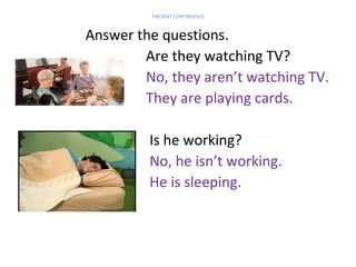 PRESENT CONTINUOUS

Answer the questions.
Are they watching TV?
No, they aren’t watching TV.
They are playing cards.
Is he working?
No, he isn’t working.
He is sleeping.

 