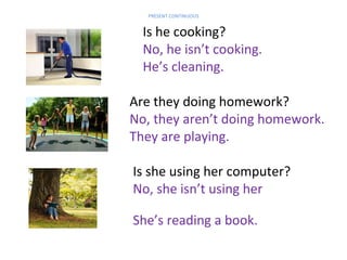 PRESENT CONTINUOUS

Is he cooking?
No, he isn’t cooking.
He’s cleaning.
Are they doing homework?
No, they aren’t doing homework.
They are playing.

computer.

Is she using her computer?
No, she isn’t using her
She’s reading a book.

 