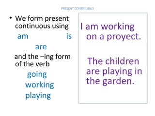 PRESENT CONTINUOUS

• We form present
continuous using

am

are

I am working
is
on a proyect.

and the –ing form
of the verb

going
working
playing

The children
are playing in
the garden.

 