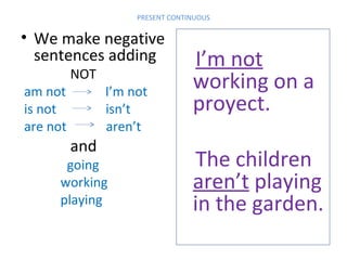 PRESENT CONTINUOUS

• We make negative
sentences adding
am not
is not
are not

NOT

and

I’m not
isn’t
aren’t

going
working
playing

I’m not
working on a
proyect.
The children
aren’t playing
in the garden.

 