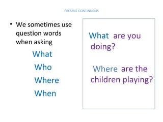 PRESENT CONTINUOUS

• We sometimes use
question words
when asking

What
Who
Where
When

What are you
doing?
Where are the
children playing?

 