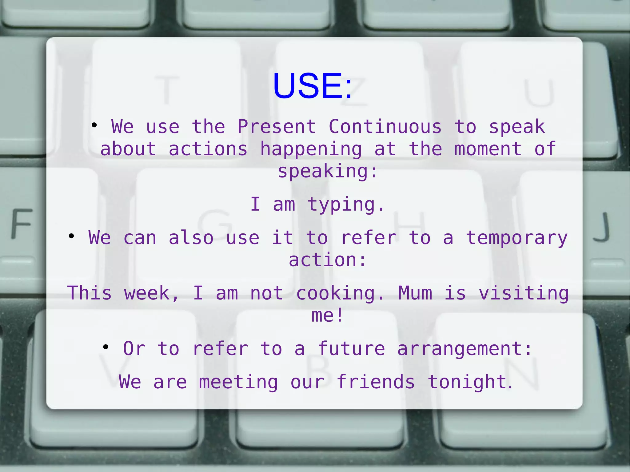 USE:


We use the Present Continuous to speak
about actions happening at the moment of
speaking:
I am typing.



We can also use it to refer to a temporary
action:

This week, I am not cooking. Mum is visiting
me!


Or to refer to a future arrangement:
We are meeting our friends tonight.

 