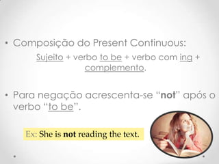 • Composição do Present Continuous:
Sujeito + verbo to be + verbo com ing +
complemento.

• Para negação acrescenta-se “not” após o
verbo “to be”.
Ex: She is not reading the text.

 