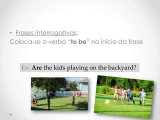 • Frases interrogativas:
Coloca-se o verbo “to be” no início da frase

Ex: Are the kids playing on the backyard?

 