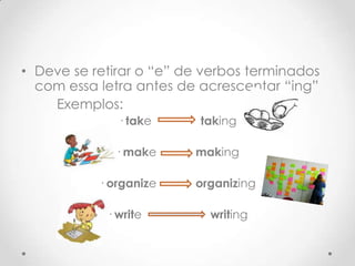 • Deve se retirar o “e” de verbos terminados
com essa letra antes de acrescentar “ing”
Exemplos:
· take

taking

· make

making

· organize

organizing

· write

writing

 