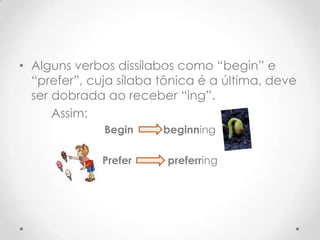 • Alguns verbos dissílabos como “begin” e
“prefer”, cuja sílaba tônica é a última, deve
ser dobrada ao receber “ing”.
Assim:
Begin
beginning
Prefer
preferring