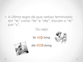 • A última regra diz que verbos terminados
em “ie” como “lie” e “die”, trocam o “ie”
por “y”.
Ou seja:
lie
die
lying
dying