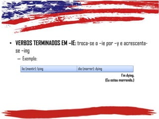• VERBOS TERMINADOS EM –IE: troca-se o –ie por –y e acrescentase –ing
– Exemplo:
lie (mentir): lying

die (morrer): dying
I’m dying.
(Eu estou morrendo.)

 