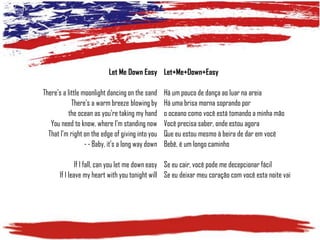 Let Me Down Easy Let+Me+Down+Easy
There's a little moonlight dancing on the sand
There's a warm breeze blowing by
the ocean as you're taking my hand
You need to know, where I'm standing now
That I'm right on the edge of giving into you
--Baby, it's a long way down

Há um pouco de dança ao luar na areia
Há uma brisa morna soprando por
o oceano como você está tomando a minha mão
Você precisa saber, onde estou agora
Que eu estou mesmo à beira de dar em você
Bebê, é um longo caminho

If I fall, can you let me down easy Se eu cair, você pode me decepcionar fácil
If I leave my heart with you tonight will Se eu deixar meu coração com você esta noite vai

 