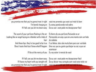you promise me that you're gonna treat it right você me prometa que você vai tratá-la bem
I'm barely hanging on Eu estou pendurando mal sobre
If I fall, can you let me down easy Se eu cair, você pode me decepcionar fácil
The scent of your perfume floating in the air
Looking like an angel laying on a blanket with a halo of
hair
And those lips, they're too good to be true
Once I taste that kiss I know what'll happen

O cheiro do seu perfume flutuando no ar
Parecendo um anjo, que em uma manta com um halo
de cabelos
E os lábios, eles são muito bom para ser verdade
Uma vez que eu gosto que beijar eu sei o que vai
acontecer
I'll be at the mercy of you Eu vou estar à mercê de você

If I fall, can you let me down easy Se eu cair, você pode me decepcionar fácil
If I leave my heart with you tonight will Se eu deixar meu coração com você esta noite vai
you promise me that you're gonna treat it right você me prometa que você vai tratá-la bem

 